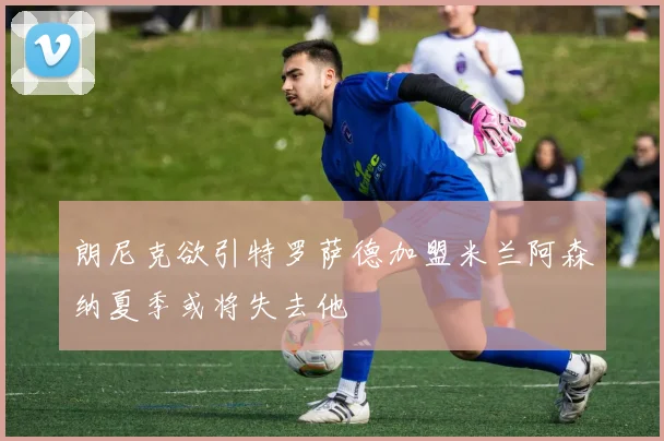 朗尼克欲引特罗萨德加盟米兰阿森纳夏季或将失去他