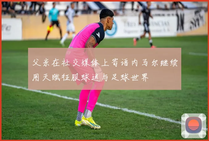 父亲在社交媒体上寄语内马尔继续用天赋征服球迷与足球世界