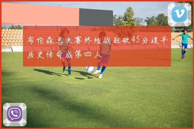布伦森总决赛终结战狂砍45分追平历史传奇成第四人