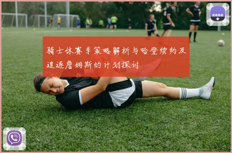 骑士休赛季策略解析与哈登续约及追逐詹姆斯的计划探讨