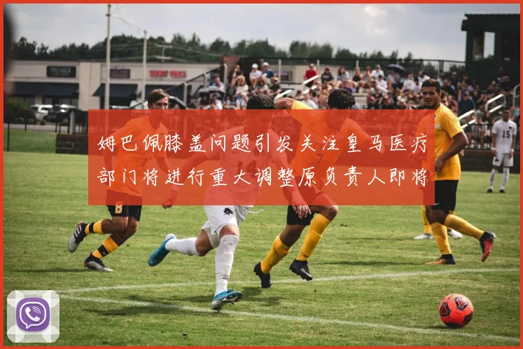 姆巴佩膝盖问题引发关注皇马医疗部门将进行重大调整原负责人即将离任