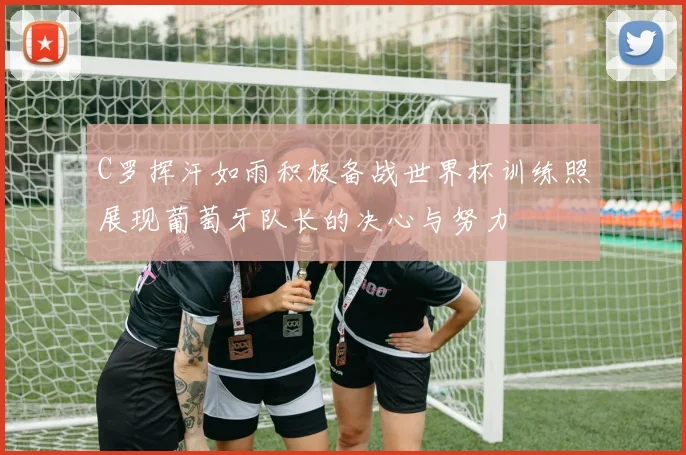 C罗挥汗如雨积极备战世界杯训练照展现葡萄牙队长的决心与努力