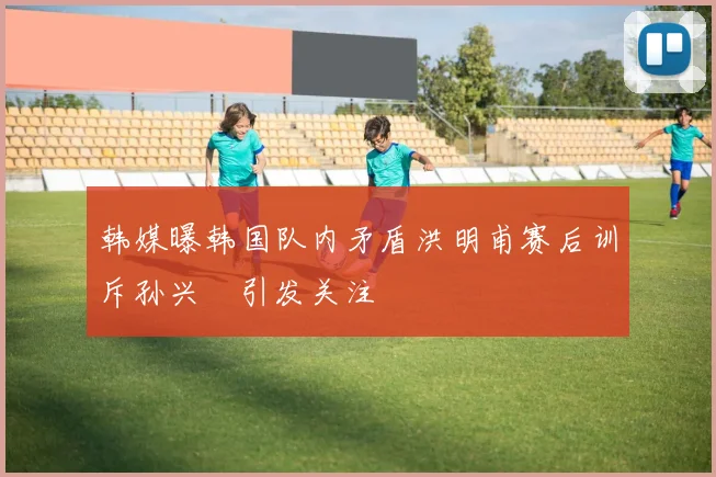 韩媒曝韩国队内矛盾洪明甫赛后训斥孙兴慜引发关注