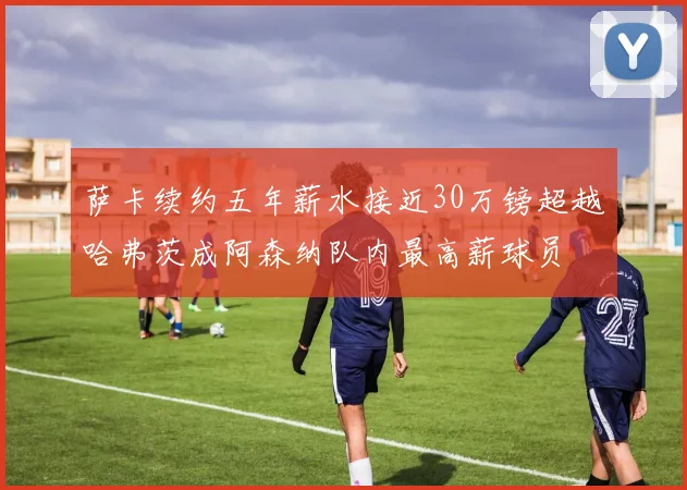 萨卡续约五年薪水接近30万镑超越哈弗茨成阿森纳队内最高薪球员