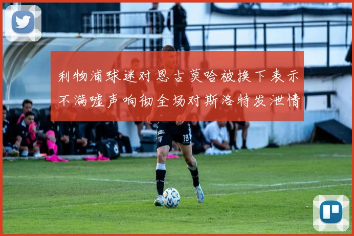利物浦球迷对恩古莫哈被换下表示不满嘘声响彻全场对斯洛特发泄情绪