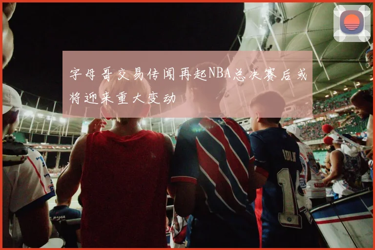 字母哥交易传闻再起NBA总决赛后或将迎来重大变动