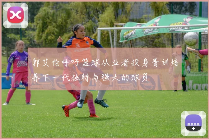 郭艾伦呼吁篮球从业者投身青训培养下一代独特与强大的球员