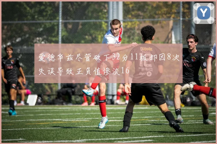爱德华兹尽管砍下32分11板却因8次失误导致正负值惨淡16