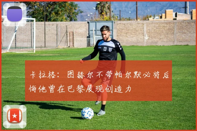 卡拉格：图赫尔不带帕尔默必将后悔他曾在巴黎展现创造力