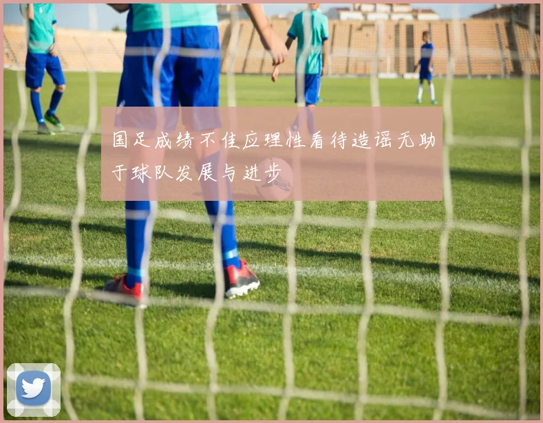 国足成绩不佳应理性看待造谣无助于球队发展与进步
