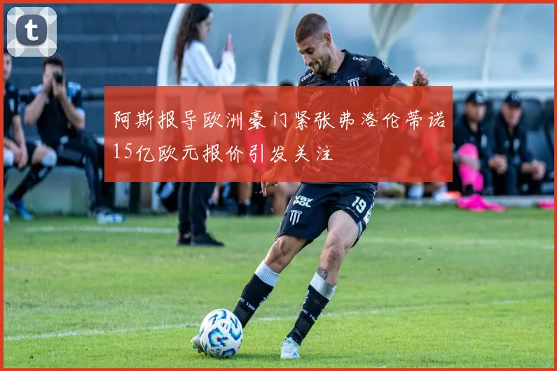 阿斯报导欧洲豪门紧张弗洛伦蒂诺15亿欧元报价引发关注