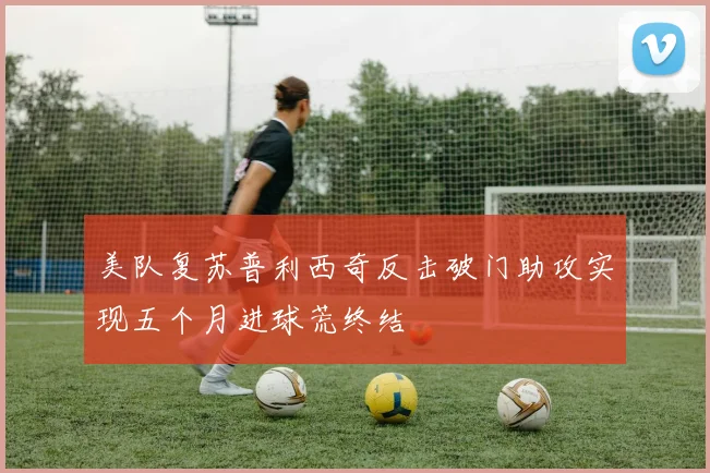美队复苏普利西奇反击破门助攻实现五个月进球荒终结
