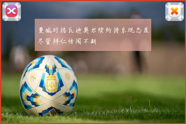 曼城对格瓦迪奥尔续约持乐观态度尽管拜仁传闻不断