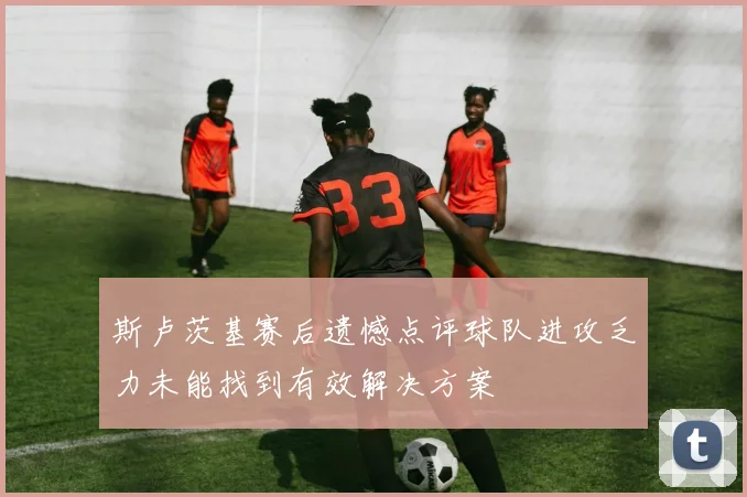 斯卢茨基赛后遗憾点评球队进攻乏力未能找到有效解决方案