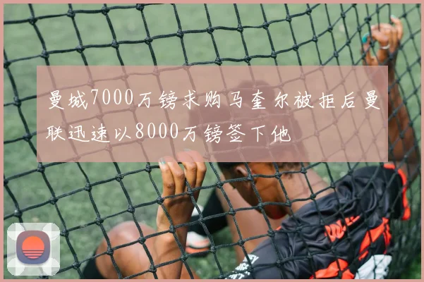 曼城7000万镑求购马奎尔被拒后曼联迅速以8000万镑签下他