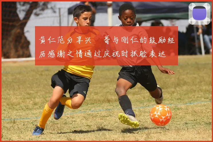 黄仁范分享兴慜哥与刚仁的鼓励经历感谢之情通过庆祝时抓脸表达