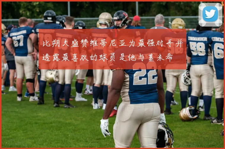 比朔夫盛赞维蒂尼亚为最强对手并透露最喜欢的球员是他与基米希