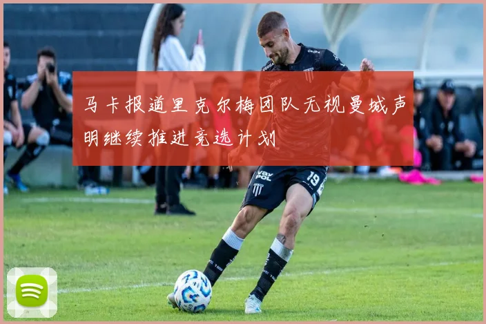 马卡报道里克尔梅团队无视曼城声明继续推进竞选计划
