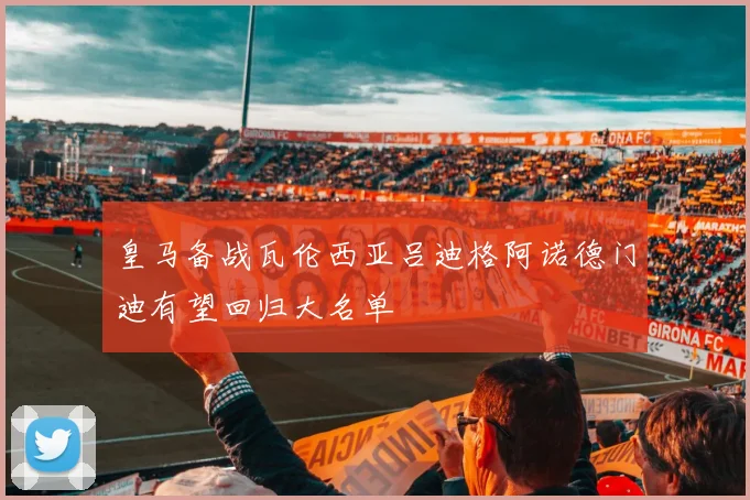 皇马备战瓦伦西亚吕迪格阿诺德门迪有望回归大名单