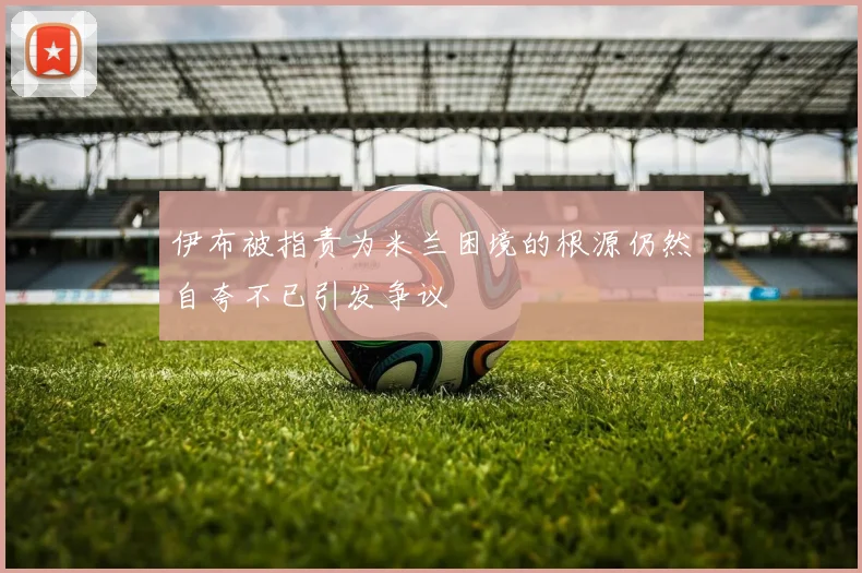 伊布被指责为米兰困境的根源仍然自夸不已引发争议