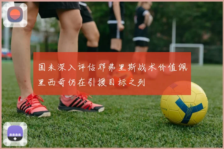 国米深入评估邓弗里斯战术价值佩里西奇仍在引援目标之列
