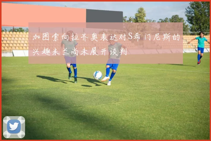 加图索向拉齐奥表达对S希门尼斯的兴趣米兰尚未展开谈判