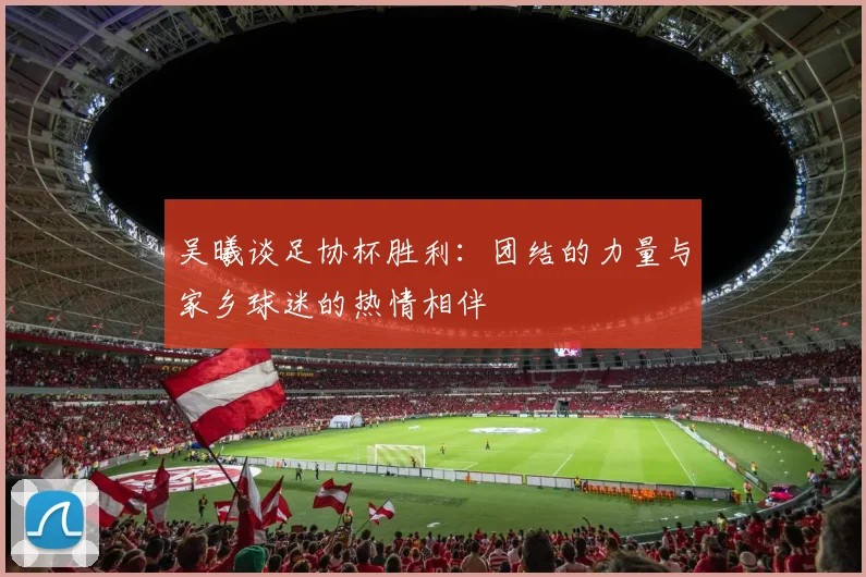 吴曦谈足协杯胜利：团结的力量与家乡球迷的热情相伴